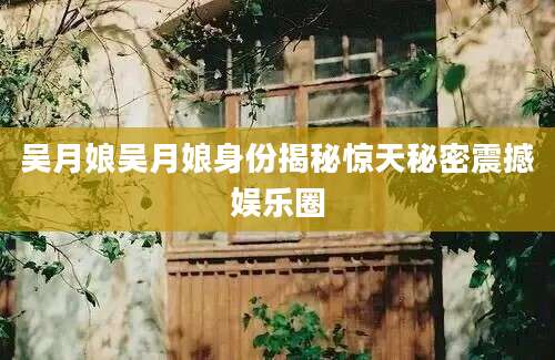 吴月娘吴月娘身份揭秘惊天秘密震撼娱乐圈