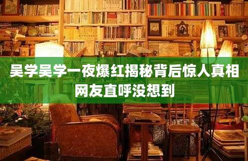 吴学吴学一夜爆红揭秘背后惊人真相网友直呼没想到
