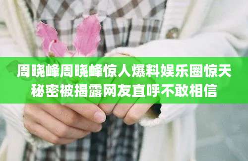 周晓峰周晓峰惊人爆料娱乐圈惊天秘密被揭露网友直呼不敢相信
