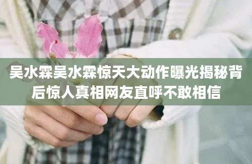 吴水霖吴水霖惊天大动作曝光揭秘背后惊人真相网友直呼不敢相信