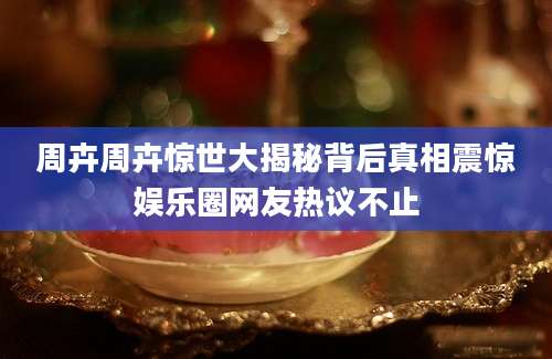周卉周卉惊世大揭秘背后真相震惊娱乐圈网友热议不止