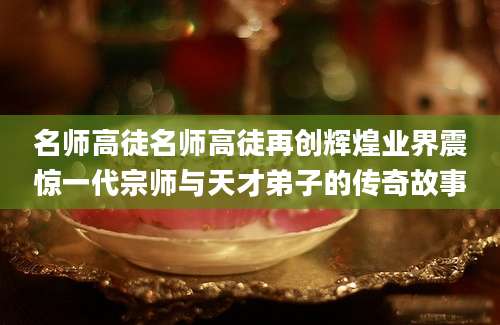 名师高徒名师高徒再创辉煌业界震惊一代宗师与天才弟子的传奇故事