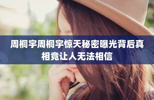 周桐宇周桐宇惊天秘密曝光背后真相竟让人无法相信