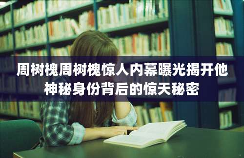 周树槐周树槐惊人内幕曝光揭开他神秘身份背后的惊天秘密