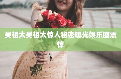 吴祖太吴祖太惊人秘密曝光娱乐圈震惊