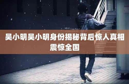 吴小明吴小明身份揭秘背后惊人真相震惊全国