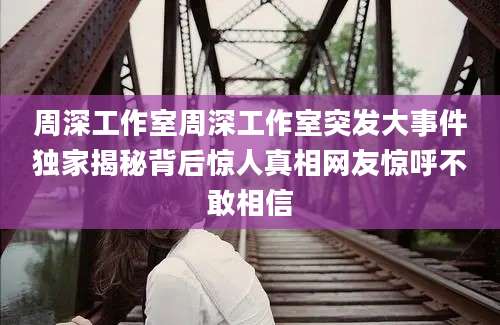 周深工作室周深工作室突发大事件独家揭秘背后惊人真相网友惊呼不敢相信