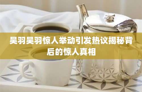 吴羽吴羽惊人举动引发热议揭秘背后的惊人真相