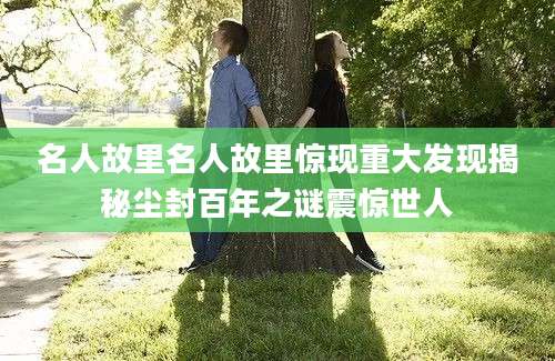 名人故里名人故里惊现重大发现揭秘尘封百年之谜震惊世人