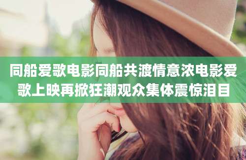 同船爱歌电影同船共渡情意浓电影爱歌上映再掀狂潮观众集体震惊泪目