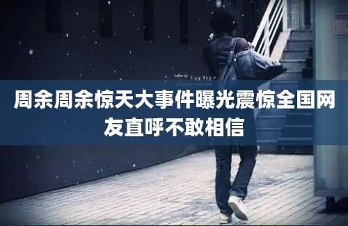 周余周余惊天大事件曝光震惊全国网友直呼不敢相信