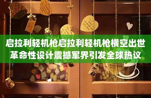 启拉利轻机枪启拉利轻机枪横空出世革命性设计震撼军界引发全球热议