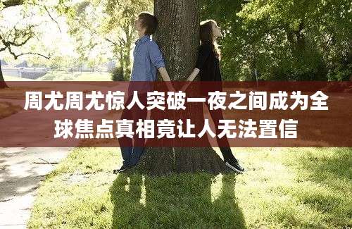 周尤周尤惊人突破一夜之间成为全球焦点真相竟让人无法置信