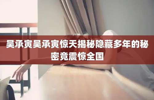 吴承寅吴承寅惊天揭秘隐藏多年的秘密竟震惊全国