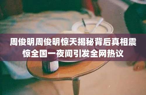 周俊明周俊明惊天揭秘背后真相震惊全国一夜间引发全网热议