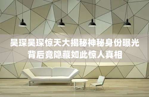 吴琛吴琛惊天大揭秘神秘身份曝光背后竟隐藏如此惊人真相