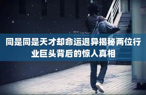 同是同是天才却命运迥异揭秘两位行业巨头背后的惊人真相