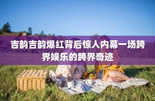 吉韵吉韵爆红背后惊人内幕一场跨界娱乐的跨界奇迹