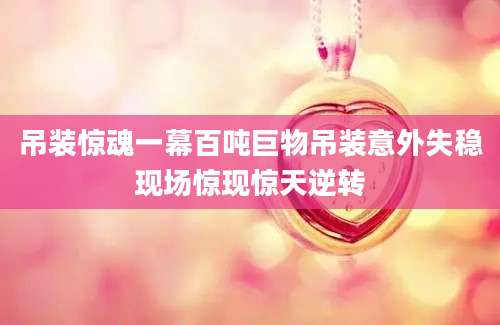 吊装惊魂一幕百吨巨物吊装意外失稳现场惊现惊天逆转