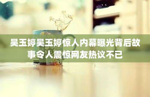 吴玉婷吴玉婷惊人内幕曝光背后故事令人震惊网友热议不已