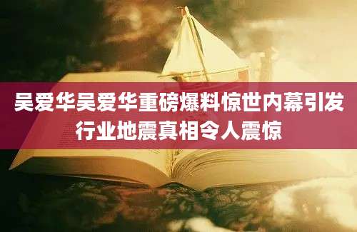 吴爱华吴爱华重磅爆料惊世内幕引发行业地震真相令人震惊