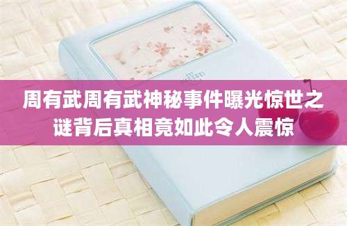 周有武周有武神秘事件曝光惊世之谜背后真相竟如此令人震惊