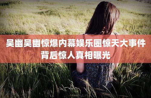 吴幽吴幽惊爆内幕娱乐圈惊天大事件背后惊人真相曝光
