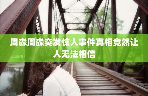 周淼周淼突发惊人事件真相竟然让人无法相信