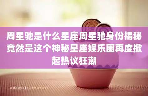 周星驰是什么星座周星驰身份揭秘竟然是这个神秘星座娱乐圈再度掀起热议狂潮