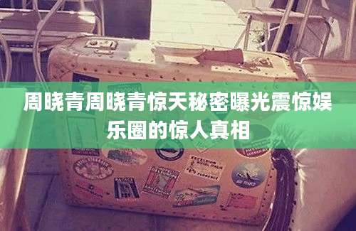 周晓青周晓青惊天秘密曝光震惊娱乐圈的惊人真相