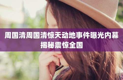 周国清周国清惊天动地事件曝光内幕揭秘震惊全国