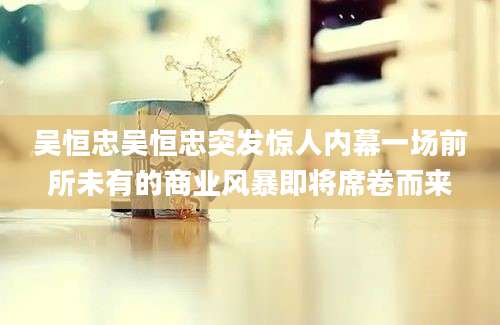 吴恒忠吴恒忠突发惊人内幕一场前所未有的商业风暴即将席卷而来