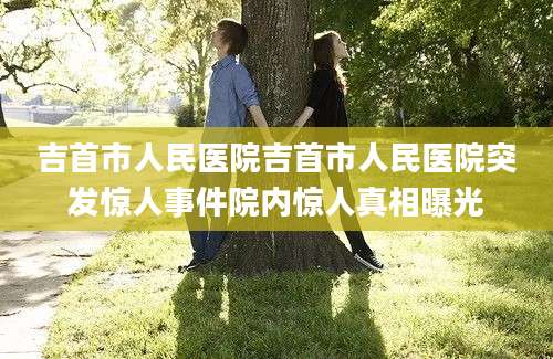 吉首市人民医院吉首市人民医院突发惊人事件院内惊人真相曝光