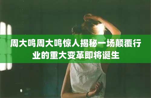 周大鸣周大鸣惊人揭秘一场颠覆行业的重大变革即将诞生