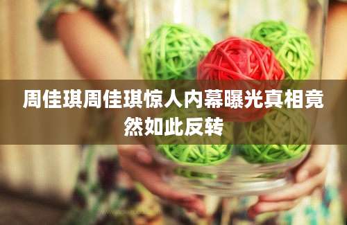 周佳琪周佳琪惊人内幕曝光真相竟然如此反转