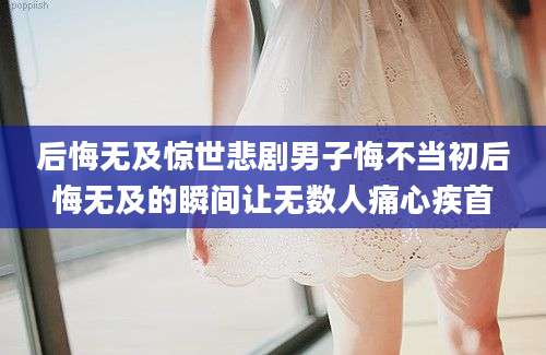 后悔无及惊世悲剧男子悔不当初后悔无及的瞬间让无数人痛心疾首
