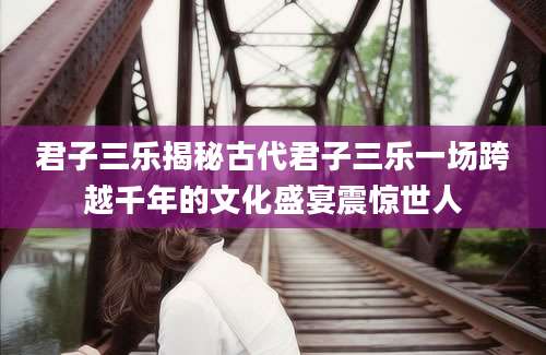 君子三乐揭秘古代君子三乐一场跨越千年的文化盛宴震惊世人