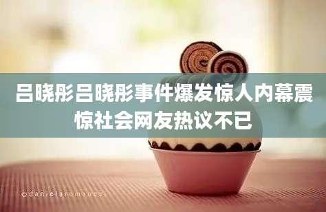 吕晓彤吕晓彤事件爆发惊人内幕震惊社会网友热议不已