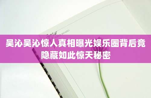 吴沁吴沁惊人真相曝光娱乐圈背后竟隐藏如此惊天秘密