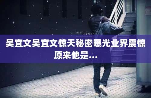 吴宜文吴宜文惊天秘密曝光业界震惊原来他是...